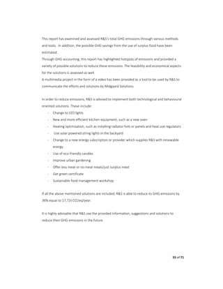 55 of 71
This report has examined and assessed R&S’s total GHG emissions through various methods
and tools. In addition, the possible GHG savings from the use of surplus food have been
estimated.
Through GHG accounting, this report has highlighted hotspots of emissions and provided a
variety of possible solutions to reduce these emissions. The feasibility and economical aspects
for the solutions is assessed as well.
A multimedia project in the form of a video has been provided as a tool to be used by R&S to
communicate the efforts and solutions by Midgaard Solutions.
In order to reduce emissions, R&S is advised to implement both technological and behavioural
oriented solutions. These include:
- Change to LED lights
- New and more efficient kitchen equipment, such as a new oven
- Heating optimisation, such as installing radiator foils or panels and heat use regulators
- Use solar powered string lights in the backyard
- Change to a new energy subscription or provider which supplies R&S with renewable
energy
- Use of eco-friendly candles
- Improve urban gardening
- Offer less meat or no meat meals/just surplus meat
- Get green certificate
- Sustainable food management workshop
If all the above mentioned solutions are included, R&S is able to reduce its GHG emissions by
36% equal to 17,72t CO2eq/year.
It is highly advisable that R&S use the provided information, suggestions and solutions to
reduce their GHG emissions in the future.
 