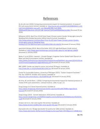 56 of 71
References
Ac.els-cdn.com (2016). Comparing environmental impacts for livestock products: A review of
life cycle assessments [online]. Available at: http://ac.els-cdn.com/S1871141309003692/1-s2.0-
S1871141309003692-main.pdf?_tid=7084afb8-bf06-11e5-9836-
00000aab0f01&acdnat=1453247188_bb4cfe472641bad6900e836eb1e248c0 [Accessed 20 Jan.
2016].
AliExpress (2015). Best Price 10 LED Solar Power Chinese Lantern Garden String Lights Lamp for
Wedding Party Holiday Decoration White Colorful [online]. Available at:
http://www.aliexpress.com/item/Best-Price-10-LED-Solar-Power-Chinese-Lantern-Garden-
String-Lights-Lamp-for-Wedding-Party-
Holiday/32377917830.html?spm=2114.40010708.4.43.UNsD5V [Accessed 19 January 2016].
apartment therapy (2013). Best of the Bulbs: 2013 LED Light Bulb Buyers Guide [online].
Available at: http://www.apartmenttherapy.com/10-bright-ideas-for-led-lighting-190699
[Accessed 21 January 2016].
Bailey, R. et al (2014). Livestock – Climate Change’s Forgotten Sector Global Public Opinion on
Meat and Dairy Consumption [online]. Available at:
https://www.chathamhouse.org/sites/files/chathamhouse/field/field_document/20141203Live
stockClimateChangeBaileyFroggattWellesley.pdf [Accessed 20 January 2016].
BBC (2009). Candle use linked to cancer risk [online] 20 August. Available at:
http://news.bbc.co.uk/2/hi/health/8211543.stm [Accessed 20 January 2016].
Center for Sustainable Systems, University of Michigan (2015). “Carbon Footprint Factsheet.”
Pub. No. CSS09-05. October 2015 [online]. Available at:
http://css.snre.umich.edu/css_doc/CSS09-05.pdf. [Accessed 19 January 2016].
de Vries, M. and de Boer, I. (2010). Comparing environmental impacts for livestock products: A
review of life cycle assessments. Livestock Science, 128(1-3), pp.1-11.
Dong Energy (n.d.) Dansk Havvind [online]. Available at
https://www.dongenergy.dk/erhverv/produkter-og-priser/klimal%C3%B8sninger/dansk-
havvind [Accessed 07 January 2016].
Dong Energy (2014). Generel deklaration 2014 [online]. Available at:
https://assets.dongenergy.com/DONGEnergyDocuments/dk/Generel%20deklaration%202014_
1.pdf [Accessed 21 January 2016].
driveon.net (n.d.). Den store og den lille [online]. Available at:
https://www.driveon.net/Biler/Den-store-og-den-lille.aspx [Accessed 21 January 2016].
Elprisavlen.dk (n.d.). Mulige elprodukter for postnumer 1466 [online]. Available at:
https://www.elpristavlen.dk/Elpristavlen/Soegeresultat.aspx?kwh=34314&postnr=1466&netco
 
