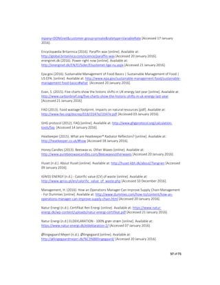 57 of 71
mpany=DONGnet&customer-group=private&ratetype=VariableRate [Accessed 17 January
2016].
Encyclopædia Britannica (2016). Paraffin wax [online]. Available at:
http://global.britannica.com/science/paraffin-wax [Accessed 20 January 2016].
energinet.dk (2016). Power right now [online]. Available at:
http://energinet.dk/EN/El/Sider/Elsystemet-lige-nu.aspx [Accessed 21 January 2016].
Epa.gov (2016). Sustainable Management of Food Basics | Sustainable Management of Food |
US EPA. [online]. Available at: http://www.epa.gov/sustainable-management-food/sustainable-
management-food-basics#what [Accessed 20 January 2016].
Evan, S. (2015). Five charts show the historic shifts in UK energy last year [online]. Available at:
http://www.carbonbrief.org/five-charts-show-the-historic-shifts-in-uk-energy-last-year
[Accessed 21 January 2016].
FAO (2013). Food wastage footprint. Impacts on natural resources [pdf]. Available at:
http://www.fao.org/docrep/018/i3347e/i3347e.pdf [Accessed 03 January 2016].
GHG protocol (2012). FAQ [online]. Available at: http://www.ghgprotocol.org/calculation-
tools/faq [Accessed 14 January 2016].
Heatkeeper (2015). What are Heatkeeper® Radiator Reflectors? [online]. Available at:
http://heatkeeper.co.uk/#how [Accessed 18 January 2016].
Honey Candles (2013). Beeswax vs. Other Waxes [online]. Available at:
http://www.purebeeswaxcandles.com/Beeswaxvsotherwaxes [Accessed 20 January 2016].
Huset (n.d.). About Huset [online]. Available at: http://huset-kbh.dk/about/?lang=en [Accessed
09 January 2016].
IGNISS ENERGY (n.d.) - Calorific value (CV) of waste [online]. Available at:
http://www.igniss.pl/en/calorific_value_of_waste.php [Accessed 10 December 2016].
Management, H. (2016). How an Operations Manager Can Improve Supply Chain Management
- For Dummies [online]. Available at: http://www.dummies.com/how-to/content/how-an-
operations-manager-can-improve-supply-chain.html [Accessed 20 January 2016].
Natur Energi (n.d.). Certifikat Ren Energi [online]. Available at: https://www.natur-
energi.dk/wp-content/uploads/natur-energi-certifikat.pdf [Accessed 21 January 2016].
Natur Energi (n.d.) ELDEKLARATION - 100% grøn strøm [online]. Available at:
https://www.natur-energi.dk/eldeklaration-2/ [Accessed 07 January 2016].
Øllingegaard Mejeri (n.d.). Øllingegaard [online]. Available at:
http://øllingegaardmejeri.dk/%C3%B8llingegaard/ [Accessed 20 January 2016].
 