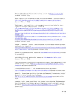 58 of 71
Optoglas (2012). Optoglas® forsatsvinduer [online]. Available at: http://www.optoglas.dk/
[Accessed 10 January 2016].
Pegler Yorkshire (2015). SIMPLE INNOVATION WITH MAXIMUM IMPACT [online]. Available at:
http://www.pegleryorkshire.co.uk/EN/News/climate-control-news/TerrierItemplaunch
[Accessed 18 January 2016].
Scarborough, P- et al (2014). Dietary greenhouse gas emissions of meat-eaters, fish-eaters,
vegetarians and vegans in the UK [online]. Available at:
http://download.springer.com/static/pdf/694/art%253A10.1007%252Fs10584-014-1169-
1.pdf?originUrl=http%3A%2F%2Flink.springer.com%2Farticle%2F10.1007%2Fs10584-014-
1169-
1&token2=exp=1453291408~acl=%2Fstatic%2Fpdf%2F694%2Fart%25253A10.1007%25252Fs1
0584-014-1169-
1.pdf%3ForiginUrl%3Dhttp%253A%252F%252Flink.springer.com%252Farticle%252F10.1007%2
52Fs10584-014-1169-
1*~hmac=a62fcdb9c4dd6d9100c40ef8a416804c083b4e7c11a9e9ace0a705c5568176dd
[Accessed 20 January 2016].
Schader, C., Lindenthal, T., Markut, T. and Hörtenhuber, S. (2010). Carbon Footprint of Organic
products [online]. Available at:
https://www.fibl.org/fileadmin/documents/de/oesterreich/arbeitsschwerpunkte/Klima/Present
ation_Schader_Biofach_1002.pdf [Accessed 19 January 2016].
Skyttes (2011). Gartneriet [online]. Available at: http://www.skyttes.com/gartneriet/ [Accessed
20 January 2016].
SØRISGAARD (2015). OM SØRIS [online]. Available at: http://www.soeris.dk/om-soeris/
[Accessed 20 January 2016].
The Greenhouse Gas Protocol (2004). A Corporate Accounting and Reporting Standard REVISED
EDITION [online]. Available at: http://www.ghgprotocol.org/files/ghgp/public/ghg-protocol-
revised.pdf. [Accessed 09 January 2016].
United against food waste (n.d.). Facts about food waste [online]. Available at:
http://unitedagainstfoodwaste.com/facts-about-food-waste.html [Accessed 03 January 2016].
Weber, C. L. and Matthews, H.S. (2008). Food-Miles and the Relative Climate Impacts of Food
Choices in the United States [online]. Available at:
http://pubs.acs.org.ep.fjernadgang.kb.dk/doi/pdf/10.1021/es702969f [Accessed 18 January
2016].
Ziesemer, J. (2007). Energy Use in Organic Food Systems. Natural Resources Management and
Environment Department, Food and Agriculture Organization of the United Nations [online].
Available at: http://www.fao.org/docs/eims/upload/233069/energy-use-oa.pdf [Accessed 19
January 2016].
 