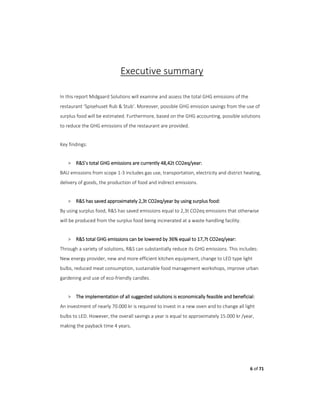 6 of 71
Executive summary
In this report Midgaard Solutions will examine and assess the total GHG emissions of the
restaurant ‘Spisehuset Rub & Stub’. Moreover, possible GHG emission savings from the use of
surplus food will be estimated. Furthermore, based on the GHG accounting, possible solutions
to reduce the GHG emissions of the restaurant are provided.
Key findings:
> R&S’s total GHG emissions are currently 48,42t CO2eq/year:
BAU emissions from scope 1-3 includes gas use, transportation, electricity and district heating,
delivery of goods, the production of food and indirect emissions.
> R&S has saved approximately 2,3t CO2eq/year by using surplus food:
By using surplus food, R&S has saved emissions equal to 2,3t CO2eq emissions that otherwise
will be produced from the surplus food being incinerated at a waste handling facility.
> R&S total GHG emissions can be lowered by 36% equal to 17,7t CO2eq/year:
Through a variety of solutions, R&S can substantially reduce its GHG emissions. This includes:
New energy provider, new and more efficient kitchen equipment, change to LED type light
bulbs, reduced meat consumption, sustainable food management workshops, improve urban
gardening and use of eco-friendly candles.
> The implementation of all suggested solutions is economically feasible and beneficial:
An investment of nearly 70.000 kr is required to invest in a new oven and to change all light
bulbs to LED. However, the overall savings a year is equal to approximately 15.000 kr /year,
making the payback time 4 years.
 