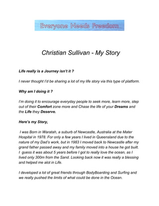 ​Christian Sullivan ­ My Story  
 
 
Life really is a Journey isn’t it ?  
 
I never thought I’d be sharing a lot of my life story via this type of platform.   
 
Why am I doing it ? 
 
I’m doing it to encourage everyday people to seek more, learn more, step 
out of their ​Comfort​ zone more and Chase the life of your ​Dreams ​and 
the ​Life​ they ​Deserve. 
 
Here’s my Story, 
 
 I was Born in Waratah, a suburb of Newcastle, Australia at the Mater 
Hospital in 1978. For only a few years I lived in Queensland due to the 
nature of my Dad’s work, but in 1983 I moved back to Newcastle after my 
grand father passed away and my family moved into a house he got built. 
I  guess it was about 5 years before I got to really love the ocean, as I 
lived only 300m from the Sand. Looking back now it was really a blessing 
and helped me alot in Life. 
 
I developed a lot of great friends through BodyBoarding and Surfing and 
we really pushed the limits of what could be done in the Ocean.  
 