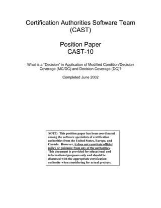 Certification Authorities Software Team
(CAST)
Position Paper
CAST-10
What is a “Decision” in Application of Modified Condition/Decision
Coverage (MC/DC) and Decision Coverage (DC)?
Completed June 2002
NOTE: This position paper has been coordinated
among the software specialists of certification
authorities from the United States, Europe, and
Canada. However, it does not constitute official
policy or guidance from any of the authorities.
This document is provided for educational and
informational purposes only and should be
discussed with the appropriate certification
authority when considering for actual projects.
 
