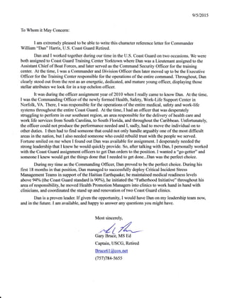 9/512015
To Whom it May Concern:
I am extremely pleased to be able to write this character reference letter for Commander
William "Dan" Harris, U.S. Coast Guard Retired.
Dan and I worked together during our time in the U.S. Coast Guard on two occasions. We were
both assigned to Coast Guard Training Center Yorktown where Dan was a Lieutenant assigned to the
Assistant Chief of Boat Forces, and later served as the Command Security Offrcer for the training
center. At the time, I was a Commander and Division Offrcer then later moved up to be the Executive
Officer for the Training Center responsible for the operations of the entire command. Throughout, Dan
clearly stood out from the rest as an energetic, dedicated, and mature young officeq displaying those
stellar attributes we look for in a top echelon officer.
It was during the offrcer assignment year of 2010 when I really came to know Dan. At the time,
I was the Comrnanding Officer of the newly formed Healtln" Safety, Work-Life Support Center in
Norfolk, VA. There, I was responsible for the operations of the entire medical, safety and worklife
systems throughout the entire Coast Guard. At the time, I had an officer that was desperately
struggling to perform in our southeast region, an arearesponsible for the delivery of health care and
work life services from South Carolin4 to South Florida, and throughout the Caribbean. Unfortunately,
the officer could not produce the perfornance needed and I, sadly, had to move the individual on to
other duties. I then had to find someone that could not only handle arguably one of the most difficult
areas in the nation, but I also needed someone who could rebuild trust with the people we served.
Fortune smiled on me when I found out Dan was available for assignment. I desperately needed the
strong leadership that I knew he would quickly provide. So, after talking with Dan, I personally worked
with the Coast Guard assignment offrcers to get Dan orders to the position. I wanted a'ogo-getter" and
someone I knew would get the things done that I needed to get done...Dan was the perfect choice.
During my time as the Commanding Offrcer, Dan proved to be the perfect choice. During his
first 18 months in that position, Dan managed to successfully deploy Critical lncident Stress
Management Teams in support ofthe Haitian Earthquake; he maintained medical readiness levels
above 94% (the Coast Guard standard is90Yo), he initiated the "Fatherhood Initiative" throughout his
area of responsibility he moved Health Promotion Managers into clinics to work hand in hand with
clinicians, and coordinated the stand up and renovation of two Coast Guard clinics.
Dan is a proven leader. If given the opporrunity, I would have Dan on my leadership team now,
and in the future. I am avulable, and happy to answer any questions you might have.
Most sincerely,
./(LGary Bruce, MS Ed
Captain, USCG, Retired
Bruce6l@cox.net
(7s7)784-s6ss
 