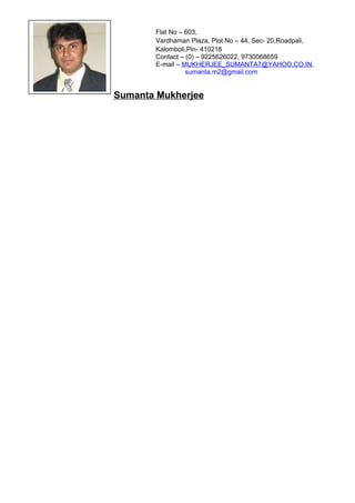 Sumanta Mukherjee
Flat No – 603,
Vardhaman Plaza, Plot No – 44, Sec- 20,Roadpali,
Kalomboli,Pin- 410218
Contact – (0) – 9225626022, 9730068659
E-mail – MUKHERJEE_SUMANTA7@YAHOO.CO.IN,
sumanta.m2@gmail.com
 