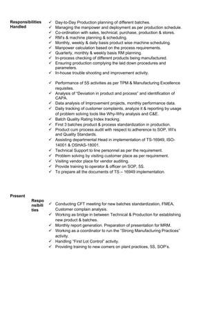 Responsibilities
Handled
Present
Respo
nsibili
ties
 Day-to-Day Production planning of different batches.
 Managing the manpower and deployment as per production schedule.
 Co-ordination with sales, technical, purchase, production & stores.
 RM’s & machine planning & scheduling.
 Monthly, weekly & daily basis product wise machine scheduling.
 Manpower calculation based on the process requirements.
 Quarterly, monthly & weekly basis RM planning.
 In-process checking of different products being manufactured.
 Ensuring production complying the laid down procedures and
parameters.
 In-house trouble shooting and improvement activity.
 Performance of 5S activities as per TPM & Manufacturing Excellence
requisites.
 Analysis of “Deviation in product and process” and identification of
CAPA.
 Data analysis of Improvement projects, monthly performance data.
 Daily tracking of customer complaints, analyze it & reporting by usage
of problem solving tools like Why-Why analysis and C&E.
 Batch Quality Rating Index tracking.
 First 3 batches product & process standardization in production.
 Product cum process audit with respect to adherence to SOP, WI’s
and Quality Standards.
 Assisting departmental Head in implementation of TS-16949, ISO-
14001 & OSHAS-18001.
 Technical Support to line personnel as per the requirement.
 Problem solving by visiting customer place as per requirement.
 Visiting vendor place for vendor auditing.
 Provide training to operator & officer on SOP, 5S.
 To prepare all the documents of TS – 16949 implementation.
 Conducting CFT meeting for new batches standardization, FMEA,
Customer complain analysis.
 Working as bridge in between Technical & Production for establishing
new product & batches.
 Monthly report generation. Preparation of presentation for MRM.
 Working as a coordinator to run the “Strong Manufacturing Practices”
activity.
 Handling “First Lot Control” activity.
 Providing training to new comers on plant practices, 5S, SOP’s.
 