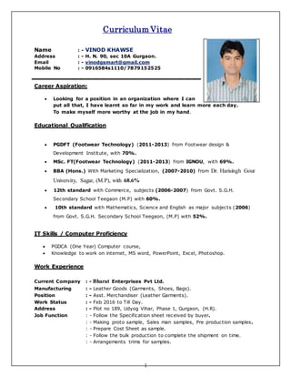 1
Curriculum Vitae
Name : - VINOD KHAWSE
Address : - H. N. 90, sec 10A Gurgaon.
Email : - vinodgsmart@gmail.com
Mobile No : - 0916584s1110/7879152525
Career Aspiration:
 Looking for a position in an organization where I can
put all that, I have learnt so far in my work and learn more each day.
To make myself more worthy at the job in my hand.
Educational Qualification
 PGDFT (Footwear Technology) (2011-2013) from Footwear design &
Development Institute, with 70%.
 MSc. FT(Footwear Technology) (2011-2013) from IGNOU, with 69%.
 BBA (Hons.) With Marketing Specialization, (2007-2010) from Dr. Harisingh Gour
University, Sagar, (M.P), with 68.6%
 12th standard with Commerce, subjects (2006-2007) from Govt. S.G.H.
Secondary School Teegaon (M.P) with 60%.
 10th standard with Mathematics, Science and English as major subjects (2006)
from Govt. S.G.H. Secondary School Teegaon, (M.P) with 52%.
IT Skills / Computer Proficiency
 PGDCA (One Year) Computer course,
 Knowledge to work on internet, MS word, PowerPoint, Excel, Photoshop.
Work Experience
Current Company : - Bharat Enterprises Pvt Ltd.
Manufacturing : - Leather Goods (Garments, Shoes, Bags).
Position : - Asst. Merchandiser (Leather Garments).
Work Status : - Feb 2016 to Till Day.
Address : - Plot no 189, Udyog Vihar, Phase 1, Gurgaon, (H.R).
Job Function : - Follow the Specification sheet received by buyer.
: - Making proto sample, Sales man samples, Pre production samples.
: - Prepare Cost Sheet as sample.
: - Follow the bulk production to complete the shipment on time.
: - Arrangements trims for samples.
 