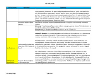 CSS SOLUTIONS
CSS SOLUTION FEATURES BENEFITS
With your goals established, we select Smart Data algorithms from the Action Plan library that
will identify evidence-based gaps in patients' profiles. Smart Data algorithms allow pharmacists
and care managers to focus their recommendations and activity. From the selected Action Plans,
CSS will help you identify the minimum data set of clinical information required to conduct the
patient evaluation in a systematic, reliable way. Your entire medication management program is
configured in a clinician friendly, SOAP Note format.
Numerous Delivery Model
Options
Because the Pathfinder system is web-based, your ACO can select from a number of delivery
models.
Licensing: If you have a staff pharmacist and care managers, you can license Pathfinder system to
coordinate and document all MTM activity
Delegated: If you don't have staff, let our clinicians do the work for you
Homecare Network: CSS has partnered with Pharmaceutical Care Integration (PCI) to build local
networks of homecare pharmacists. PCI pharmacists visit high-risk patients in their homes,
reducing readmission risk, increasing adherence, and reducing associated costs.
CareRxConnect
Customized Pharmacy Care
Integration (PCI) Program by
CareRx
CareRxConnect in partnership with CSS identifies members most at risk for medication non-
compliance and hospital readmission, and provides them with the appropriate face-to-face
education and coaching to improve and maintain health. Medication management is conducted
in the patient's home, empowering their caregiver to improve adherence. The barriers to good
health are identified and eliminated.
CCTP-Specific
Programming
Supports Medicare's Care
Transition Initiative
CSS' software helps Community-based Care Transition Program (CCTP) coalitions and their
network of hospitals to track patients and document required interviews and other data, as
mandated by CMS. CSS' technology gives CCTP coalitions the ability to offer each patient access
to a Personal Health Record. Created under the Affordable Care Act, Medicare's CCTP seeks to
improve care for Medicare beneficiaries leaving the inpatient hospital setting and going to other
care settings, such as a private home or nursing home. The focus is on improving quality of care
and reducing hospital readmissions.
CSS SOLUTIONS Page 3 of 7
 