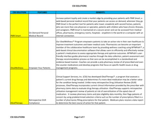 CSS SOLUTIONS
CSS SOLUTION FEATURES BENEFITS
PMR Smart
On-Demand Personal
Medical Record
Increase patient loyalty and create a market edge by providing your patients with PMR Smart, a
web-based personal medical record that your patients can access on demand, wherever they go.
PMR Smart is the perfect tool for patients who travel, snowbirds with second homes, patients
who see more than one physician or specialist, patients with children who have chronic illnesses,
and caregivers. PMR Smart is maintained on a secure server and can be accessed from medical
offices, pharmacies, emergency rooms, hospitals - anywhere in the world on a computer with an
internet connection.
iDealWellness Empower Your Patients
Our iDealWellness™ Program empowers patients to take an active role in their own healthcare to
improve treatment outcomes and lower medical costs. Pharmacists can become an important
member of the collaborative healthcare team by providing wellness coaching using MTMPath™, a
web-based clinical documentation software that allows users to efficiently and effectively review
a patient's medications to assess appropriate therapy and optimize outcomes. MTMPath's user-
friendly interface guides pharmacist coaches through the data collection, patient assessment and
therapy recommendation process so that care can be accomplished in a standardized and
evidence-based manner. Coaches can provide a poly-pharmacy review of all prescribed and over-
the-counter medications and develop programs that focus on specific health issues or drug
management programs.
iDealTherapy
Retrospective DUR
Compliance
Clinical Support Services, Inc. (CSS) has developed iDealTherapy™, a program that assesses a
patient’s current drug therapy and determines if a more ideal medication may be a better value
for the condition being treated. Unlike many retrospective Drug Utilization Review (DUR)
processes, iDealTherapy incorporates current clinical information provided by the prescriber with
pharmacy claims data to evaluate drug therapy utilization. iDealTherapy supports retrospective
utilization management review of patients at risk of overutilization of the opiod class of
medication. It reviews pharmacy claims and plan eligibility data monthly, then flags patients of
concern by using predetermined selection criteria such as the number of prescriptions filled in a
number of pharmacies filling prescriptions for that patient. Medicare plans receive a data report
to determine the best course of action for that patient.
CSS SOLUTIONS Page 5 of 7
 