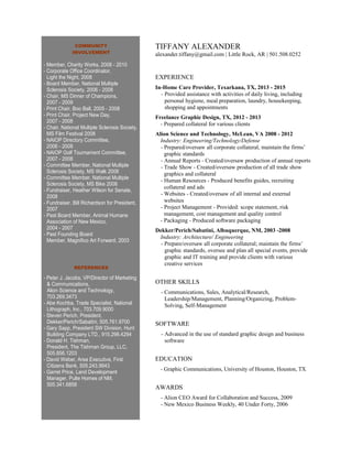 COMMUNITY
INVOLVEMENT
- Member, Charity Works, 2008 - 2010
- Corporate Office Coordinator,
Light the Night, 2008
- Board Member, National Multiple
Sclerosis Society, 2006 - 2008
- Chair, MS Dinner of Champions,
2007 - 2009
- Print Chair, Boo Ball, 2005 - 2008
- Print Chair, Project New Day,
2007 - 2008
- Chair, National Multiple Sclerosis Society,
MS Film Festival 2008
- NAIOP Directory Committee,
2006 - 2008
- NAIOP Golf Tournament Committee,
2007 - 2008
- Committee Member, National Multiple
Sclerosis Society, MS Walk 2008
- Committee Member, National Multiple
Sclerosis Society, MS Bike 2008
- Fundraiser, Heather Wilson for Senate,
2008
- Fundraiser, Bill Richardson for President,
2007
- Past Board Member, Animal Humane
Association of New Mexico,
2004 - 2007
- Past Founding Board
Member, Magnifico Art Forward, 2003
REFERENCES
- Peter J. Jacobs, VP/Director of Marketing
& Communications,
Alion Science and Technology,
703.269.3473
- Abe Kochba, Trade Specialist, National
Lithograph, Inc., 703.709.9000
- Steven Perich, President,
Dekker/Perich/Sabatini, 505.761.9700
- Gary Sapp, President SW Division, Hunt
Building Company LTD., 915.298.4294
- Donald H. Tishman,
President, The Tishman Group, LLC,
505.856.1203
- David Weber, Area Executive, First
Citizens Bank, 505.243.9943
- Garret Price, Land Development
Manager, Pulte Homes of NM,
505.341.6858
TIFFANY ALEXANDER
alexander.tiffany@gmail.com | Little Rock, AR | 501.508.0252
EXPERIENCE
In-Home Care Provider, Texarkana, TX, 2013 - 2015
- Provided assistance with activities of daily living, including
personal hygiene, meal preparation, laundry, housekeeping,
shopping and appointments
Freelance Graphic Design, TX, 2012 - 2013
- Prepared collateral for various clients
Alion Science and Technology, McLean, VA 2008 - 2012
Industry: Engineering/Technology/Defense
- Prepared/oversaw all corporate collateral, maintain the firms’
graphic standards
- Annual Reports - Created/oversaw production of annual reports
- Trade Show - Created/oversaw production of all trade show
graphics and collateral
- Human Resources - Produced benefits guides, recruiting
collateral and ads
- Websites - Created/oversaw of all internal and external
websites
- Project Management - Provided: scope statement, risk
management, cost management and quality control
- Packaging - Produced software packaging
Dekker/Perich/Sabatini, Albuquerque, NM, 2003 -2008
Industry: Architecture/ Engineering
- Prepare/oversaw all corporate collateral; maintain the firms’
graphic standards, oversee and plan all special events, provide
graphic and IT training and provide clients with various
creative services
OTHER SKILLS
- Communications, Sales, Analytical/Research,
Leadership/Management, Planning/Organizing, Problem-
Solving, Self-Management
SOFTWARE
- Advanced in the use of standard graphic design and business
software
EDUCATION
- Graphic Communications, University of Houston, Houston, TX
AWARDS
- Alion CEO Award for Collaboration and Success, 2009
- New Mexico Business Weekly, 40 Under Forty, 2006
 