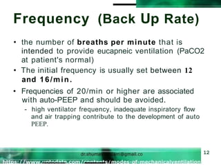 Frequency (Back Up Rate)
12
• the number of breaths per minute that is
intended to provide eucapneic ventilation (PaCO2
at patient's normal)
• The initial frequency is usually set between 12
and 16/min.
• Frequencies of 20/min or higher are associated
with auto-PEEP and should be avoided.
- high ventilator frequency, inadequate inspiratory flow
and air trapping contribute to the development of auto
PEEP.
 