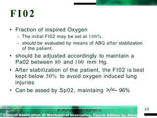 FI02
13
• Fraction of inspired Oxygen
- The initial FI02 may be set at 100%.
- should be evaluated by means of ABG after stabilization
of the patient.
• should be adjusted accordingly to maintain a
Pa02 between 80 and 100 mm Hg.
• After stabilization of the patient, the FI02 is best
kept below 50% to avoid oxygen induced lung
injuries
• Can be assed by Sp02, maintaing >/=- 96%
 