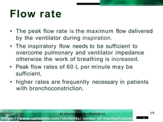 Flow rate
. . 19
• The peak flow rate is the maximum flow delivered
by the ventilator during inspiration.
• The inspiratory flow needs to be sufficient to
overcome pulmonary and ventilator impedance
otherwise the work of breathing is increased.
• Peak flow rates of 60 L per minute may be
sufficient,
• higher rates are frequently necessary in patients
with bronchoconstriction.
 