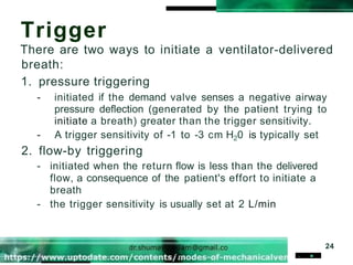 Trigger
There are two ways to initiate a ventilator-delivered
breath:
1. pressure triggering
- initiated if the demand valve senses a negative airway
pressure deflection (generated by the patient trying to
initiate a breath) greater than the trigger sensitivity.
- A trigger sensitivity of -1 to -3 cm H20 is typically set
2. flow-by triggering
- initiated when the return flow is less than the delivered
flow, a consequence of the patient's effort to initiate a
breath
- the trigger sensitivity is usually set at 2 L/min
24
. .
 