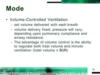 Mode
25
• Volume-Controlled Ventilation
- set volume delivered with each breath
- volume delivery fixed, pressure will vary,
depending upon pulmonary compliance and
airway resistance.
- The advantage of volume control is the ability
to regulate both tidal volume and minute
ventilation (tidal volume x BUR)
 