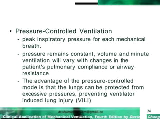 • Pressure-Controlled Ventilation
- peak inspiratory pressure for each mechanical
breath.
- pressure remains constant, volume and minute
ventilation will vary with changes in the
patient's pulmonary compliance or airway
resistance
- The advantage of the pressure-controlled
mode is that the lungs can be protected from
excessive pressures, preventing ventilator
induced lung injury (VILI)
26
 