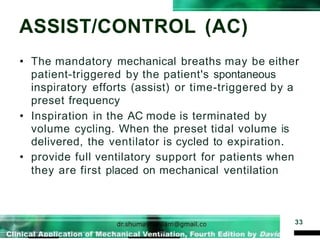 ASSIST/CONTROL (AC)
33
• The mandatory mechanical breaths may be either
patient-triggered by the patient's spontaneous
inspiratory efforts (assist) or time-triggered by a
preset frequency
• Inspiration in the AC mode is terminated by
volume cycling. When the preset tidal volume is
delivered, the ventilator is cycled to expiration.
• provide full ventilatory support for patients when
they are first placed on mechanical ventilation
 