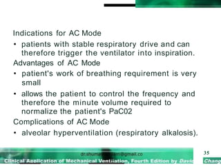 Indications for AC Mode
• patients with stable respiratory drive and can
therefore trigger the ventilator into inspiration.
Advantages of AC Mode
• patient's work of breathing requirement is very
small
• allows the patient to control the frequency and
therefore the minute volume required to
normalize the patient's PaC02
Complications of AC Mode
• alveolar hyperventilation (respiratory alkalosis).
35
 