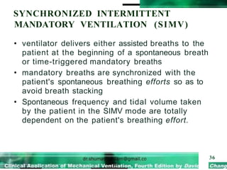 SYNCHRONIZED INTERMITTENT
MANDATORY VENTILATION (SIMV)
36
• ventilator delivers either assisted breaths to the
patient at the beginning of a spontaneous breath
or time-triggered mandatory breaths
• mandatory breaths are synchronized with the
patient's spontaneous breathing efforts so as to
avoid breath stacking
• Spontaneous frequency and tidal volume taken
by the patient in the SIMV mode are totally
dependent on the patient's breathing effort.
 