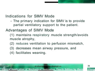 Indications for SIMV Mode
- The primary indication for SIMV is to provide
partial ventilatory support to the patient.
Advantages of SIMV Mode
(1) maintains respiratory muscle strength/avoids
muscle atrophy,
(2) reduces ventilation to perfusion mismatch,
(3) decreases mean airway pressure, and
(4) facilitates weaning.
38
 