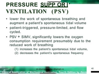 PRESSURE SUPP OR I
VENTILATION (PSV)
40
• lower the work of spontaneous breathing and
augment a patient's spontaneous tidal volume
• patient-triggered, pressure-limited, and flow
cycled.
• PSV + SIMV, significantly lowers the oxygen
consumption requirement presumably due to the
reduced work of breathing
(1) increases the patient's spontaneous tidal volume,
(2) decreases the patient's spontaneous frequency
 