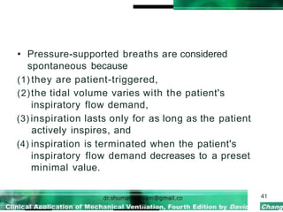 • Pressure-supported breaths are considered
spontaneous because
(1) they are patient-triggered,
(2)the tidal volume varies with the patient's
inspiratory flow demand,
(3) inspiration lasts only for as long as the patient
actively inspires, and
(4) inspiration is terminated when the patient's
inspiratory flow demand decreases to a preset
minimal value.
41
 