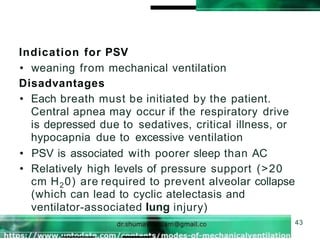 Indication for PSV
43
• weaning from mechanical ventilation
Disadvantages
• Each breath must be initiated by the patient.
Central apnea may occur if the respiratory drive
is depressed due to sedatives, critical illness, or
hypocapnia due to excessive ventilation
• PSV is associated with poorer sleep than AC
• Relatively high levels of pressure support (>20
cm H20) are required to prevent alveolar collapse
(which can lead to cyclic atelectasis and
ventilator-associated lung injury)
 