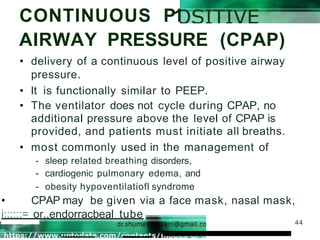 CONTINUOUS P1
AIRWAY PRESSURE (CPAP)
44
• delivery of a continuous level of positive airway
pressure.
• It is functionally similar to PEEP.
• The ventilator does not cycle during CPAP, no
additional pressure above the level of CPAP is
provided, and patients must initiate all breaths.
• most commonly used in the management of
- sleep related breathing disorders,
- cardiogenic pulmonary edema, and
- obesity hypoventilatiofl syndrome
• CPAP may be given via a face mask, nasal mask,
i::;:::= or..endorracbeal tube
 