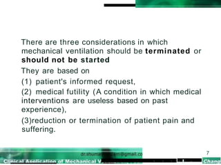 There are three considerations in which
mechanical ventilation should be terminated or
should not be started
They are based on
(1) patient's informed request,
(2) medical futility (A condition in which medical
interventions are useless based on past
experience),
(3)reduction or termination of patient pain and
suffering.
7
• • • I • •
 