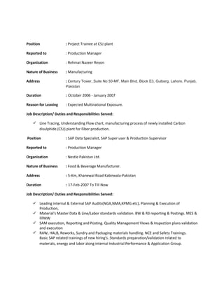 Position : Project Trainee at CS2 plant
Reported to : Production Manager
Organization : Rehmat Nazeer Reyon
Nature of Business : Manufacturing
Address : Century Tower, Suite No 50-MF, Main Blvd, Block E3, Gulberg, Lahore, Punjab,
Pakistan
Duration : October 2006 - January 2007
Reason for Leaving : Expected Multinational Exposure.
Job Description/ Duties and Responsibilities Served:
 Line Tracing, Understanding Flow chart, manufacturing process of newly installed Carbon
disulphide (CS2) plant for Fiber production.
Position : SAP Data Specialist, SAP Super user & Production Supervisor
Reported to : Production Manager
Organization : Nestle Pakistan Ltd.
Nature of Business : Food & Beverage Manufacturer.
Address : 5-Km, Khanewal Road Kabirwala-Pakistan
Duration : 17-Feb-2007 To Till Now
Job Description/ Duties and Responsibilities Served:
 Leading internal & External SAP Audits(NGA,NMA,KPMG etc), Planning & Execution of
Production,
 Material's Master Data & Line/Labor standards validation. BW & R3 reporting & Postings. MES &
FFMW
 SAM execution, Reporting and Posting. Quality Management Views & Inspection plans validation
and execution
 RAW, HALB, Reworks, Sundry and Packaging materials handling. NCE and Safety Trainings.
Basic SAP related trainings of new hiring's. Standards preparation/validation related to
materials, energy and labor along internal Industrial Performance & Application Group.
 