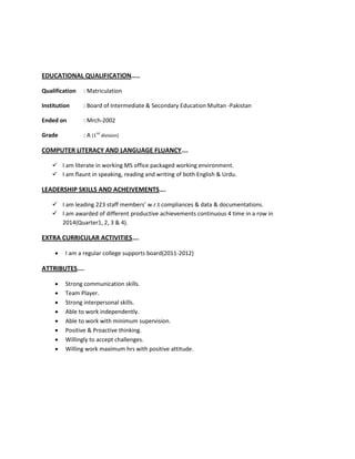 EDUCATIONAL QUALIFICATION…..
Qualification : Matriculation
Institution : Board of Intermediate & Secondary Education Multan -Pakistan
Ended on : Mrch-2002
Grade : A (1
nd
division)
COMPUTER LITERACY AND LANGUAGE FLUANCY….
 I am literate in working MS office packaged working environment.
 I am flaunt in speaking, reading and writing of both English & Urdu.
LEADERSHIP SKILLS AND ACHEIVEMENTS….
 I am leading 223 staff members’ w.r.t compliances & data & documentations.
 I am awarded of different productive achievements continuous 4 time in a row in
2014(Quarter1, 2, 3 & 4).
EXTRA CURRICULAR ACTIVITIES….
 I am a regular college supports board(2011-2012)
ATTRIBUTES….
 Strong communication skills.
 Team Player.
 Strong interpersonal skills.
 Able to work independently.
 Able to work with minimum supervision.
 Positive & Proactive thinking.
 Willingly to accept challenges.
 Willing work maximum hrs with positive attitude.
 