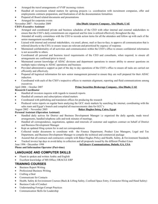• Arranged the travel arrangements of VVIP incoming visitors
• Handled all recruitment related matters for uprising projects i.e. coordination with recruitment companies, offer and
employments contracts preparation, and finalization of all the documentation formalities
• Prepared all Board related documents and presentations
• Arranged for corporate events
November 2007 – November 2009 Abu Dhabi Airports Company, Abu Dhabi, UAE
CEO’s Executive Assistant
• Arranged and coordinated private and business schedules of the CEO with other internal and external stakeholders to
ensure that the CEO’s daily commitments are organized and his time is utilized effectively throughout the day.
• Attended all weekly committees with the CEO to records action items for all the attendees and follow up with each of the
senior management accordingly
• Liaised with internal and external stakeholders, via email, phone, mail or face-to-face, to approve all communication that is
referred directly to the CEO, to ensure issues are relevant and prioritized by urgency of response.
• Maintained confidentiality of all activities and communication within the CEO’s office to ensure confidential information
is not accessible to others.
• Coordinated all personal and business travel requirements of the CEO and consultants, when required, to ensure all
arrangements are confirmed prior to travel.
• Maintained current knowledge of ADAC divisions and department operations to ensure ability to answer questions on
multiple topics relating to ADAC operations and business
• Provided administrative support as part of the day to day operations of the CEO’s office to ensure all tasks are carried out
efficiently and effectively.
• Prepared all logistical information for new senior management personal to ensure they are well prepared for their ADAC
induction.
• Coordinated with each of the CXO’s respective offices to maintain alignment, reporting and fluid communications among
executives
April 2006 – October 2007 Prime Securities Brokerage Company, Abu Dhabi, UAE
Research Coordinator
• Handled all investors inquires with regards to research reports
• Handled all contracts and subscriptions related matters
• Coordinated with publishing and translation offices for producing the research
• Produced varies reports on regular basis analyzing the GCC stock markets by searching the internet, coordinating with the
sales team and Egypt’s branch and compiled all macroeconomic data for GCC’s
August 2002 – November 2005 Baker Hughes Inteq, Cairo, Egypt
Personal Assistant (Operation Assistant)
• Handled daily actives for District and Business Development Manager i.e organized the daily agenda, made travel
arrangements, handled telephone calls and took minutes of meetings.
• Handled all correspondence, negotiations, updates and renewals of customer and suppliers contract on behalf of District
and Business Development Manager
• Kept an updated filing system for in and out correspondences
• Collected tender documents to coordinate with the Finance Department, Product Line Managers, Legal and Tax
Department, and Business Development Manager to compile the technical and commercial package
• Assured that all contracts and contractors compile with Baker Hughes Policy and Health, Safety, & Environment Standards
• Tracked invoice lap days to avoid delay in collection and all proposals issued by the different Product Lines
June 1996 - December 1998 InTeleserv Communication, Duluth, GA, USA
Phone and Information Operator (Part-time)
LANGUAGE AND COMPUTER SKILLS
• Fluent in spoken and written Arabic and English
• Excellent knowledge of MS Office; ORACLE ERP
TRAINING COURSES
• Business Report Writing
• Professional Business Writing
• Crafting a Deal
• Communicate for Contacts
• Health, Safety & Environment Courses (Back & Lifting Safety, Confined Space Entry, Contractor Hiring and Hand Safety)
• Business Code of Conduct
• Understanding Foreign Corrupt Practices
• Communication Skills for Leadership
 