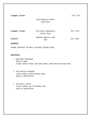 Computer Teacher
Kano Montessori Schools
Gandu Kano
2014 - 2015
Computer Teacher
Marketer
First Grade Comprehensive
Schools, Kano
Optimum diagnostic center
kano
2015 - 2016
2016 - Date
HOBBIES
Reading, Basketball, Travelling, Swimming, Meeting People
REFEREES
1. Hajia Binta Muhammad,
Director Culture,
Contact Address: History and Culture Bureau, Gidan Dan Hausa Kano State .
2. Alh Abdul’aziz Mustapha
Contact Address: moraj travelling agency
Phone no: 08037869725
3. Haj asma’u s yakasai
Contact Address: min. Of education kano
Phone no: 08034247684
 