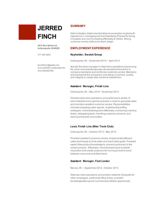 JERRED
FINCH
3815 Rue Delacroix
Indianapolis, IN46220
317 345 5654
jerredfinch@gmail.com
www.linkedin.com/pub/jerred-
finch/48/a52/359
SUMMARY
Self-motivated,detail-oriented telecommunication studentwith
experience in managing and merchandising.Praised for being
innovative and communicating effectively to others.Strong
customer service skills and a team player.
EMPLOYMENT EXPERIENCE
Keyholder, Swatch Group
Indianapolis,IN -- November 2014 -- April 2015
Assists the store manager in retail store operations byensuring
the store consistentlyexecutes all operational functions to
companystandards and reinforces customer service.Maintains
and represents the company's core values of service, quality
and integrity to create total customer satisfaction.
Assistant Manager, Finish Line
Indianapolis,IN -- May 2014 - November 2014
Directed daily store operations and performed a variety of
administrative and supervisoryduties in order to generate sales
and maintain excellentcustomer service.Responsibilities
included analyzing sales reports,implementing selling
strategies,merchandising store effectively, monitoring inventory
levels,delegating tasks,handling customer concerns,and
training entry-level associates.
Lead, Finish Line (Nike Track Club)
Indianapolis,IN -- October 2013 - May 2014
Provided excellentcustomer service.Implemented efficient
sales techniques to drive sales and reach daily goals.Provided
expert Nike productknowledge to connectcustomers to the
correct product. Effectively merchandised store to deliver
inspiration and create a passion for running to build a bond
between consumer and Nike brand.
Assistant Manager, Foot Locker
Muncie, IN -- September 2012 - October 2013
Oversaw store operations and workers relations.Setgoals for
other employees,performed office duties,provided
knowledgeable inputto merchandise athletic apparel,and
 