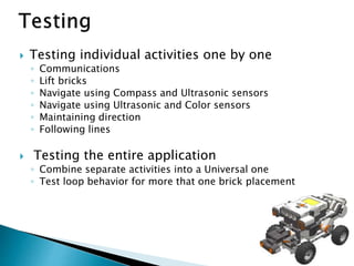  Testing individual activities one by one
◦ Communications
◦ Lift bricks
◦ Navigate using Compass and Ultrasonic sensors
◦ Navigate using Ultrasonic and Color sensors
◦ Maintaining direction
◦ Following lines
 Testing the entire application
◦ Combine separate activities into a Universal one
◦ Test loop behavior for more that one brick placement
 