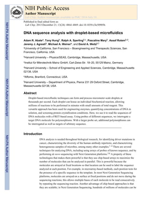 DNA sequence analysis with droplet-based microfluidics
Adam R. Abatea, Tony Hungb, Ralph A. Sperlingb,c, Pascaline Maryb, Assaf Rotemb,d,
Jeremy J. Agrestib, Michael A. Weinere, and David A. Weitzb,f
aUniversity of California, San Francisco – Bioengineering and Therapeutic Sciences, San
Francisco, California, USA
bHarvard University – Physics/SEAS, Cambridge, Massachusetts, USA
cInstitut für Mikrotechnik Mainz GmbH, Carl-Zeiss-Str. 18–20, 55129 Mainz, Germany
dHarvard University – School of Engineering and Applied Sciences, Cambridge, Massachusetts
02138, USA
eAffomix, Branford, Connecticut, USA
fHarvard University – Department of Physics, Pierce 231 29 Oxford Street, Cambridge,
Massachusetts 02138, USA
Abstract
Droplet-based microfluidic techniques can form and process micrometer scale droplets at
thousands per second. Each droplet can house an individual biochemical reaction, allowing
millions of reactions to be performed in minutes with small amounts of total reagent. This
versatile approach has been used for engineering enzymes, quantifying concentrations of DNA in
solution, and screening protein crystallization conditions. Here, we use it to read the sequences of
DNA molecules with a FRET-based assay. Using probes of different sequences, we interrogate a
target DNA molecule for polymorphisms. With a larger probe set, additional polymorphisms can
be interrogated as well as targets of arbitrary sequence.
Introduction
DNA analysis is needed throughout biological research, for identifying driver mutations in
cancer, characterizing the diversity of the human antibody repertoire, and characterizing
heterogeneous samples of microbes, among many other examples.1–4 There are several
techniques for analyzing DNA, including using arrays of probes of known sequence, and by
performing de novo sequencing with Next Generation platforms.5,6 A property of these
technologies that makes them powerful is that they use chip-based arrays to maximize the
number of molecules that can be analyzed in parallel. This is powerful because the
molecules are arrayed at fixed locations so that location can be used to label the sequence
analyzed at each position. For example, in microarray-based methods, each position tests for
the presence of a specific sequence in the template. In most Next Generation Sequencing
platforms, molecules are arrayed on a surface at fixed positions and do not move during the
sequencing reactions; this allows multiple bases of each molecule to be read consecutively
by repeating the sequencing reaction. Another advantage of chip-based approaches is that
they are scalable; in Next Generation Sequencing, hundreds of millions of molecules can be
NIH Public Access
Author Manuscript
Lab Chip. Author manuscript; available in PMC 2014 July 10.
Published in final edited form as:
Lab Chip. 2013 December 21; 13(24): 4864–4869. doi:10.1039/c3lc50905b.
NIH-PAAuthorManuscriptNIH-PAAuthorManuscriptNIH-PAAuthorManuscript
 