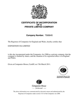 CERTIFICATE OF INCORPORATION
OF A
PRIVATE LIMITED COMPANY
Company Number. 7568645
The Registrar of Companies for England and Wales, hereby certiﬁes that
EXPOSITION UK LIMITED
is this day incorporated under the Companies Act 2006 as a private company, that the
company is limited by shares, and the situation of its registered ofﬁce is in England
and Wales.
Given at Companies House, Cardiff, on 17th March 2011.
The above information was communicated by electronic means and authenticated by the
Registrar of Companies under section 1115 of the Companies Act 2006
 