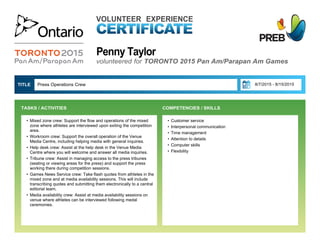 Penny Taylor
VOLUNTEER EXPERIENCE
volunteered for TORONTO 2015 Pan Am/Parapan Am Games
• Customer service
• Interpersonal communication
• Time management
• Attention to details
• Computer skills
• Flexibility
Press Operations Crew  8/7/2015 - 8/15/2015TITLE 
• Mixed zone crew: Support the flow and operations of the mixed
zone where athletes are interviewed upon exiting the competition
area.
• Workroom crew: Support the overall operation of the Venue
Media Centre, including helping media with general inquiries.
• Help desk crew: Assist at the help desk in the Venue Media
Centre where you will welcome and answer all media inquiries.
• Tribune crew: Assist in managing access to the press tribunes
(seating or viewing areas for the press) and support the press
working there during competition sessions.
• Games News Service crew: Take flash quotes from athletes in the
mixed zone and at media availability sessions. This will include
transcribing quotes and submitting them electronically to a central
editorial team.
• Media availability crew: Assist at media availability sessions on
venue where athletes can be interviewed following medal
ceremonies.
TASKS / ACTIVITIES  COMPETENCIES / SKILLS
 