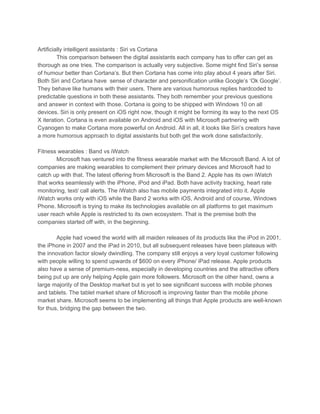 Artificially intelligent assistants : Siri vs Cortana
This comparison between the digital assistants each company has to offer can get as
thorough as one tries. The comparison is actually very subjective. Some might find Siri’s sense
of humour better than Cortana’s. But then Cortana has come into play about 4 years after Siri.
Both Siri and Cortana have sense of character and personification unlike Google’s ‘Ok Google’.
They behave like humans with their users. There are various humorous replies hardcoded to
predictable questions in both these assistants. They both remember your previous questions
and answer in context with those. Cortana is going to be shipped with Windows 10 on all
devices. Siri is only present on iOS right now, though it might be forming its way to the next OS
X iteration. Cortana is even available on Android and iOS with Microsoft partnering with
Cyanogen to make Cortana more powerful on Android. All in all, it looks like Siri’s creators have
a more humorous approach to digital assistants but both get the work done satisfactorily.
Fitness wearables : Band vs iWatch
Microsoft has ventured into the fitness wearable market with the Microsoft Band. A lot of
companies are making wearables to complement their primary devices and Microsoft had to
catch up with that. The latest offering from Microsoft is the Band 2. Apple has its own iWatch
that works seamlessly with the iPhone, iPod and iPad. Both have activity tracking, heart rate
monitoring, text/ call alerts. The iWatch also has mobile payments integrated into it. Apple
iWatch works only with iOS while the Band 2 works with iOS, Android and of course, Windows
Phone. Microsoft is trying to make its technologies available on all platforms to get maximum
user reach while Apple is restricted to its own ecosystem. That is the premise both the
companies started off with, in the beginning.
Apple had vowed the world with all maiden releases of its products like the iPod in 2001,
the iPhone in 2007 and the iPad in 2010, but all subsequent releases have been plateaus with
the innovation factor slowly dwindling. The company still enjoys a very loyal customer following
with people willing to spend upwards of $600 on every iPhone/ iPad release. Apple products
also have a sense of premium-ness, especially in developing countries and the attractive offers
being put up are only helping Apple gain more followers. Microsoft on the other hand, owns a
large majority of the Desktop market but is yet to see significant success with mobile phones
and tablets. The tablet market share of Microsoft is improving faster than the mobile phone
market share. Microsoft seems to be implementing all things that Apple products are well-known
for thus, bridging the gap between the two.
 