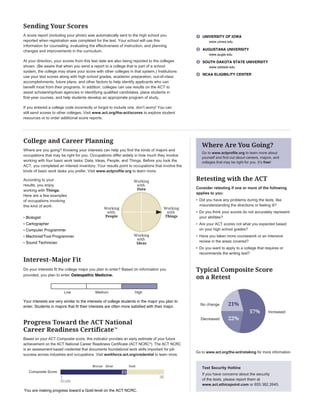 Progress Toward the ACT National
Career Readiness Certificate™
Based on your ACT Composite score, this indicator provides an early estimate of your future
achievement on the ACT National Career Readiness Certiﬁcate (ACT NCRC®
). The ACT NCRC
is an assessment-based credential that documents foundational work skills important for job
success across industries and occupations. Visit workforce.act.org/credential to learn more.
Sending Your Scores
A score report (including your photo) was automatically sent to the high school you
reported when registration was completed for the test. Your school will use this
information for counseling, evaluating the effectiveness of instruction, and planning
changes and improvements in the curriculum.
At your direction, your scores from this test date are also being reported to the colleges
shown. (Be aware that when you send a report to a college that is part of a school
system, the college may share your score with other colleges in that system.) Institutions
use your test scores along with high school grades, academic preparation, out-of-class
accomplishments, future plans, and other factors to help identify applicants who can
beneﬁt most from their programs. In addition, colleges can use results on the ACT to
assist scholarship/loan agencies in identifying qualiﬁed candidates, place students in
ﬁrst-year courses, and help students develop an appropriate program of study.
If you entered a college code incorrectly or forgot to include one, don’t worry! You can
still send scores to other colleges. Visit www.act.org/the-act/scores to explore student
resources or to order additional score reports.
Retesting with the ACT
Consider retesting if one or more of the following
applies to you:
• Did you have any problems during the tests, like
misunderstanding the directions or feeling ill?
• Do you think your scores do not accurately represent
your abilities?
• Are your ACT scores not what you expected based
on your high school grades?
• Have you taken more coursework or an intensive
review in the areas covered?
• Do you want to apply to a college that requires or
recommends the writing test?
Typical Composite Score
on a Retest
Go to www.act.org/the-act/retaking for more information.
Test Security Hotline
If you have concerns about the security
of the tests, please report them at
www.act.ethicspoint.com or 855.382.2645.
Where Are You Going?
Go to www.actproﬁle.org to learn more about
yourself and ﬁnd out about careers, majors, and
colleges that may be right for you. It’s free!
57%
21%
22%
Increased
No change
Decreased
Composite Score
361
Scale
Bronze Silver Gold
1 UNIVERSITY OF IOWA
www.uiowa.edu
2 AUGUSTANA UNIVERSITY
www.augie.edu
3 SOUTH DAKOTA STATE UNIVERSITY
www.sdstate.edu
4 NCAA ELIGIBILITY CENTER
Your interests are very similar to the interests of college students in the major you plan to
enter. Students in majors that fit their interests are often more satisfied with their major.
Low Medium High
College and Career Planning
Where are you going? Knowing your interests can help you ﬁnd the kinds of majors and
occupations that may be right for you. Occupations differ widely in how much they involve
working with four basic work tasks: Data, Ideas, People, and Things. Before you took the
ACT, you completed an interest inventory. Your results point to occupations that involve the
kinds of basic work tasks you prefer. Visit www.actproﬁle.org to learn more.
According to your
results, you enjoy
working with Things.
Here are a few examples
of occupations involving
this kind of work:
Interest–Major Fit
Do your interests ﬁt the college major you plan to enter? Based on information you
provided, you plan to enter
•
•
•
•
•
Working
with
Data
Working
with
Ideas
Working
with
Things
Working
with
PeopleBiologist
Cartographer
Computer Programmer
Machinist/Tool Programmer
Sound Technician
Osteopathic Medicine.
23
You are making progress toward a Gold level on the ACT NCRC.
 