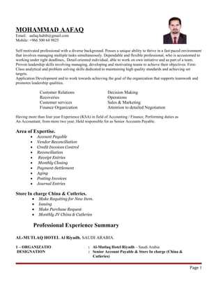 MOHAMMAD AAFAQ
Email: aafaq.habib@gmail.com
Mobile: +966 500 64 9825
REER OBJECTI
Self motivated professional with a diverse background. Posses a unique ability to thrive in a fast paced environment
that involves managing multiple tasks simultaneously. Dependable and flexible professional, who is accustomed to
working under tight deadlines,. Detail oriented individual, able to work on own initiative and as part of a team.
Proven leadership skills involving managing, developing and motivating teams to achieve their objectives. First-
Class analytical and problem solving skills dedicated to maintaining high quality standards and achieving set
targets.
Application Development and to work towards achieving the goal of the organization that supports teamwork and
promotes leadership qualities.
Customer Relations Decision Making
Recoveries Operations
Customer services Sales & Marketing
Finance Organization Attention to detailed Negotiation
Having more than four year Experience (KSA) in field of Accounting / Finance, Performing duties as
An Accountant, from more two year, Held responsible for as Senior Accounts Payable.
Area of Expertise.
• Account Payable
• Vendor Reconciliation
• Credit Invoices Control
• Reconciliation
• Receipt Entries
• Monthly Closing
• Payment-Settlement
• Aging
• Posting Invoices
• Journal Entries
Store In charge China & Cutleries.
• Make Requiting for New Item.
• Issuing
• Make Purchase Request
• Monthly JV China & Cutleries
Professional Experience Summary
AL-MUTLAQ HOTEL Al Riyadh. SAUDI ARABIA.
1 – ORGANIZATIO : Al-Mutlaq Hotel Riyadh – Saudi Arabia
DESIGNATION : Senior Account Payable & Store In charge (China &
Cutleries)
Page 1
 