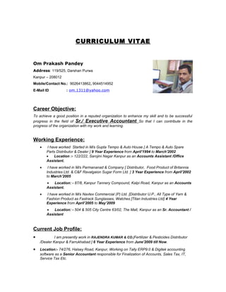 CURRICULUM VITAE
Om Prakash Pandey
Address: 119/525, Darshan Purwa
Kanpur – 208012
Mobile/Contact No.: 9026413862, 9044514952
E-Mail ID : om.1311@yahoo.com
Career Objective:
To achieve a good position in a reputed organization to enhance my skill and to be successful
progress in the field of Sr./ Executive Accountant So that I can contribute in the
progress of the organization with my work and learning.
Working Experience:
• I have worked Started in M/s Gupta Tempo & Auto House [ A Tempo & Auto Spare
Parts Distributor & Dealer ] 9 Year Experience from April’1994 to March’2002
• Location :- 122/222, Sarojini Nagar Kanpur as an Accounts Assistant /Office
Assistant.
• I have worked in M/s Parmananad & Company [ Distributor, Food Product of Britannia
Industries Ltd. & C&F Ravalgaion Sugar Form Ltd. ] 3 Year Experience from April’2002
to March’2005
• Location: - 87/8, Kanpur Tannery Compound, Kalpi Road, Kanpur as an Accounts
Assistant.
• I have worked in M/s Navtex Commercial (P) Ltd. [Distributor U.P., All Type of Yarn &
Fashion Product as Fastrack Sunglasses, Watches [Titan Industries Ltd] 4 Year
Experience from April’2005 to May’2009
• Location: - 504 & 505 City Centre 63/02, The Mall, Kanpur as an Sr. Accountant /
Assistant
Current Job Profile:
• I am presently work in RAJENDRA KUMAR & CO.[Fertilizer & Pesticides Distributor
/Dealer Kanpur & Farrukhabad ] 6 Year Experience from June’2009 till Now.
• Location:- 74/276, Halsey Road, Kanpur, Working on Tally ERP9.0 & Digitek accounting
software as a Senior Accountant responsible for Finalization of Accounts, Sales Tax, IT,
Service Tax Etc.
 