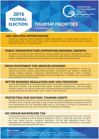 QUEENSLAND
LOCAL GOVERNMENT
ELECTIONS
PRIORITIES FOR TOURISM
2016
FEDERAL
ELECTION
#votefortourism
Media Contacts
Daniel Gschwind, Chief Executive, (07) 3236 1445 / 0419 219 795 / Daniel.Gschwind@qtic.com.au
Joanna Atzori, Communications Manager, (07) 3236 1445 / 0403 730 909 / Joanna.Atzori@qtic.com.au
TOURISM PRIORITIES
JOB CREATION OPPORTUNITIES
NO UNFAIR BACKPACKER TAX
PROTECTING OUR NATURAL TOURISM ASSETS
BETTER BUSINESS REGULATION AND VISA PROVISION
DRIVE INVESTMENT FOR SERVICES ECONOMY
PUBLIC INFRASTRUCTURE SUPPORTING REGIONAL GROWTH
Tourism is a major job creator, employing 230,000 Queenslanders in a broad range of careers. The
Governmentʼs 2015 Tourism Labour Force report anticipated that the Queensland tourism industry
will require 23,500 new workers by 2020.
Accelerate investment in major infrastructure, including aviation and air route development, the Bruce
Highway, sport, entertainment and convention venues, national park facilities and multimodal transport
systems. Catalytic public investment can stimulate new tourism opportunities and growth.
Investment is needed in digital infrastructure to enhance accessibility and availability of services for
regional communities, industry, governments and visitors. Investment is also needed in industry-led
capacity building programs, recognising entrepreneurship and encouraging future innovation,
workforce, business and product development. Success will depend on a coherent and cross-portfolio
policy approach to the services sector.
Support the development of an industry-led framework for business standards, to drive quality product
and service outcomes. Visa provisions that support Australiaʼs competitiveness and encouraging
visitation. Advance the industry-government partnership through recognition of tourism as one of the
key economic drivers of the economy and its value to the community.
Provide certainty for industry and communities that environmental management and protection policies
will reflect tourism interests, particularly in areas of state and national significance. Long term protection
of our natural assets, like the Great Barrier Reef, need to be funded at all levels of government to
adequately address the scope of environmental and development challenges.
The Queensland tourism industry will continue to fight the proposed removal of the tax-free threshold
and the 32.5% marginal tax rate for Working Holiday Visa visitors, a higher rate than other tax payers
and much higher than our competitor destinations. This will take disposable income from
backpackers who will spend less in regional destinations across Australia, affecting the communities
and small businesses who benefit from them.
 