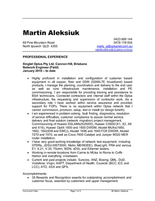 Curriculum Vitae Page 1 of 5 Mr Martin Aleksiuk
Martin Aleksiuk
0423 889 144
69 Pine Mountain Road 0478 178 934
North Ipswich QLD 4305 marty_a@optusnet.com.au
martin.aleksiuk@optus.com.au
PROFESSIONAL EXPERIENCE
Singtel Optus Pty Ltd, Cannon Hill, Brisbane
Network Engineer (Field)
January 2010 – to date
 Highly proficient in installation and configuration of customer based
equipment in all copper, fiber and GSM (GSM/LTE broadband) based
products, I manage the planning, coordination and delivery to the end user
as well as core infrastructure maintenance, installation and PE
commissioning. I am responsible for providing training and assistance to
BSA technicians, Connectel contractors and internal staff within the Optus
infrastructure, the requesting and supervision of contractor work. As a
secondary role I have worked within service assurance and provided
support for FOPs. There is no equipment within Optus network that I
cannot commission, provision, setup, test or install (or design to/with)
 I am experienced in problem solving, fault finding, diagnostics, resolution
of service difficulties, customer compliance to assure normal service
delivery and final solution (network migration) project management.
Commissioning of Huawie DSLAMs(AU5000), Huawei CX600 (X1, X2, X8
and X16), Huawei OptiX 1600 and 1800 DWDM, Alcatel MUXs(1660,
1662, 1642(EM and EMC)), Alcatel 1696 and 1640 FOX DWDM, Alcatel
7270 and 7470, as well as Cisco 7600 Catalyst and Juniper M320 MER
router installation.
 I have very good working knowledge of network test equipment, including
OTDRs, JDSU (HST3000, Metro NID/NODE), BlueLight, PRA and various
E1, X.21, V.35, 75ohm, ISDN, xDSL and Ethernet testers.
 Working in remote locations from Cairns to Mt.Isa to Roma to Coffs
Harbor and everything in-between.
 Current and past projects include: Suncorp, ANZ, Boeing, QML, DoD,
Vodafone, Virgin, AAPT, Department of Health, Councils (BCC, ICC and
LCC), ATO, ASX and QPS.
Accomplishments:
 35 Rewards and Recognition awards for outstanding accomplishment and
customer focus, awarded by customers and upper management.
 