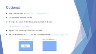 Optional
 New class located at java.util.Optional<T>
 Encapsulates optional values
 It wraps the value if it’s there, and is empty if it isn’t
 Optional.empty()
 Signals that a missing value is acceptable
 We can’t deference null, but we can dereference Optional.empty()
Car
Optional<Car> Optional<Car>
 