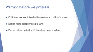 Warning before we progress!
 Optionals are not intended to replace all null references
 Design more comprehensible APIs
 Forces caller to deal with the absence of a value
 