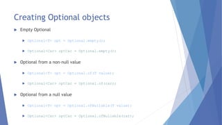 Creating Optional objects
 Empty Optional
 Optional<T> opt = Optional.empty();
 Optional<Car> optCar = Optional.empty();
 Optional from a non-null value
 Optional<T> opt = Optional.of(T value);
 Optional<Car> optCar = Optional.of(car);
 Optional from a null value
 Optional<T> opt = Optional.ofNullable(T value);
 Optional<Car> optCar = Optional.ofNullable(car);
 