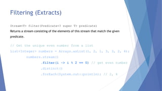 Filtering (Extracts)
// Get the unique even number from a list
List<Integer> numbers = Arrays.asList(1, 2, 1, 3, 3, 2, 4);
numbers.stream()
.filter(i -> i % 2 == 0) // get even number
.distinct()
.forEach(System.out::println); // 2, 4
Stream<T> filter(Predicate<? super T> predicate)
Returns a stream consisting of the elements of this stream that match the given
predicate.
 