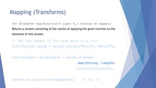 Mapping (Transforms)
// Get the length of the each word in a list
List<String> words = Arrays.asList("Hello", "World");
List<Integer> wordLengths = words.stream()
.map(String::length)
.collect(toList());
System.out.println(wordLengths); // [5, 5]
<R> Stream<R> map(Function<? super T,? extends R> mapper)
Returns a stream consisting of the results of applying the given function to the
elements of this stream.
 