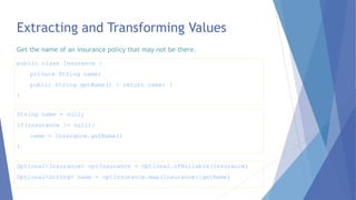 Optional<Insurance> optInsurance = Optional.ofNullable(insurance)
Optional<String> name = optInsurance.map(Insurance::getName)
Extracting and Transforming Values
String name = null;
if(insurance != null){
name = insurance.getName()
}
public class Insurance {
private String name;
public String getName() { return name; }
}
Get the name of an insurance policy that may not be there.
 